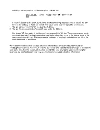 Based on that information, our formula would look like this:

                     $7.34 -$6.61      X 100   = 0.73 x 100 = 24.4 $9.60 -$6.61
                     2.99


   If you look closely at the chart, our %K line (the faster moving stochastic line) is around the 24.4
   level on the last day of that 7 bar period. This would serve as a buy signal for two reasons.
1. We got a crossover of the %K line over the %D line.
2. We got this crossover in the “oversold” area under the 30 level.

   Our slower %D line, again, is just the moving average of the %K line. The crossovers you see in
   mid-November aren’t terribly important or meaningful, since they occur in the neutral range of the
   overbought/oversold chart. There are several variations of stochastic calculations, but this is the
   basic foundation of all of them.


We’ve seen how stochastics can spot situations where stocks are oversold (undervalued) or
overbought (overvalued). However, it certainly is possible for a stock to stay overbought or oversold for
quite some time. For this reason, stochastics shouldn’t be your only tool to use when looking for
reversals, but stochastics can be a very good indicator when used with other information.
 