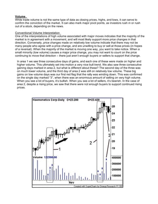 Volume
While trade volume is not the same type of data as closing prices, highs, and lows, it can serve to
confirm the conviction of the market. It can also mark major pivot points, as investors rush in or rush
out of a stock, depending on the news.

Conventional Volume Interpretation
One of the interpretations of high volume associated with major moves indicates that the majority of the
market is in agreement with a movement, and will most likely support more price changes in that
direction. Conversely, price changes made on relatively low volume indicate that there may not be
many people who agree with a price change, and are unwilling to buy or sell at those prices (in hopes
of a reversal). When the majority of the market is moving one way, you want to take notice. When a
small minority (low volume) causes a major price change, you may not want to count on the price
continuing to move that direction – there just aren’t enough buyers or sellers to support that change.

 In area 1 we see three consecutive days of gains, and each one of these were made on higher and
 higher volume. This ultimately set into motion a very nice bull trend. We also saw three consecutive
 gaining days marked in area 2, but what is different about these? The second day of the three was
 on much lower volume, and the third day of area 2 was still on relatively low volume. These big
 gains on low volume days was our first red flag that the rally was winding down. This was confirmed
 on the single day marked “3”, when there was an enormous amount of selling on very high volume.
 When you see a lot of buyers, it’s bullish. When you see a lot of sellers, it’s bearish. In the case of
 area 2, despite a rising price, we saw that there were not enough buyers to support continued rising
 prices.
 