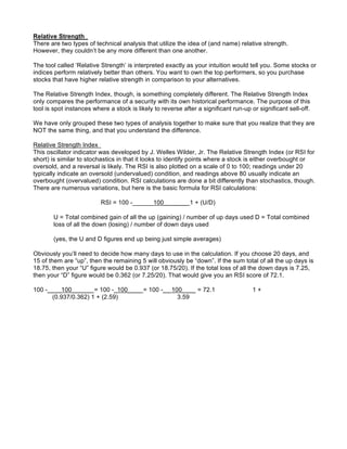 Relative Strength
There are two types of technical analysis that utilize the idea of (and name) relative strength.
However, they couldn’t be any more different than one another.

The tool called ‘Relative Strength’ is interpreted exactly as your intuition would tell you. Some stocks or
indices perform relatively better than others. You want to own the top performers, so you purchase
stocks that have higher relative strength in comparison to your alternatives.

The Relative Strength Index, though, is something completely different. The Relative Strength Index
only compares the performance of a security with its own historical performance. The purpose of this
tool is spot instances where a stock is likely to reverse after a significant run-up or significant sell-off.

We have only grouped these two types of analysis together to make sure that you realize that they are
NOT the same thing, and that you understand the difference.

Relative Strength Index
This oscillator indicator was developed by J. Welles Wilder, Jr. The Relative Strength Index (or RSI for
short) is similar to stochastics in that it looks to identify points where a stock is either overbought or
oversold, and a reversal is likely. The RSI is also plotted on a scale of 0 to 100; readings under 20
typically indicate an oversold (undervalued) condition, and readings above 80 usually indicate an
overbought (overvalued) condition. RSI calculations are done a bit differently than stochastics, though.
There are numerous variations, but here is the basic formula for RSI calculations:

                          RSI = 100 -______100_______ 1 + (U/D)

        U = Total combined gain of all the up (gaining) / number of up days used D = Total combined
        loss of all the down (losing) / number of down days used

        (yes, the U and D figures end up being just simple averages)

Obviously you’ll need to decide how many days to use in the calculation. If you choose 20 days, and
15 of them are “up”, then the remaining 5 will obviously be “down”. If the sum total of all the up days is
18.75, then your “U” figure would be 0.937 (or 18.75/20). If the total loss of all the down days is 7.25,
then your “D” figure would be 0.362 (or 7.25/20). That would give you an RSI score of 72.1.

100 -____100______ = 100 -_100____ = 100 -__ 100____ = 72.1                           1+
      (0.937/0.362) 1 + (2.59)                 3.59
 