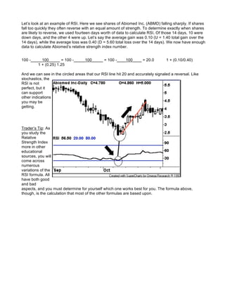 Let’s look at an example of RSI. Here we see shares of Abiomed Inc. (ABMD) falling sharply. If shares
fall too quickly they often reverse with an equal amount of strength. To determine exactly when shares
are likely to reverse, we used fourteen days worth of data to calculate RSI. Of those 14 days, 10 were
down days, and the other 4 were up. Let’s say the average gain was 0.10 (U = 1.40 total gain over the
14 days), while the average loss was 0.40 (D = 5.60 total loss over the 14 days). We now have enough
data to calculate Abiomed’s relative strength index number.


100 -_____100_____ = 100 -_____100_____ = 100 -____100____ = 20.0                 1 + (0.10/0.40)
        1 + (0.25) 1.25

And we can see in the circled areas that our RSI line hit 20 and accurately signaled a reversal. Like
stochastics, the
RSI is not
perfect, but it
can support
other indications
you may be
getting.




Trader’s Tip: As
you study the
Relative
Strength Index
more in other
educational
sources, you will
come across
numerous
variations of the
RSI formula. All
have both good
and bad
aspects, and you must determine for yourself which one works best for you. The formula above,
though, is the calculation that most of the other formulas are based upon.
 