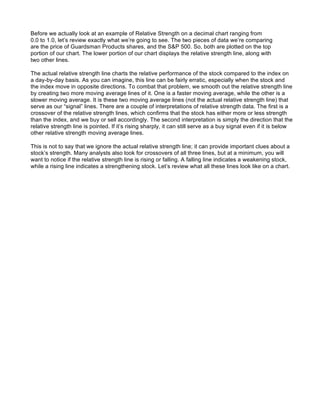 Before we actually look at an example of Relative Strength on a decimal chart ranging from
0.0 to 1.0, let’s review exactly what we’re going to see. The two pieces of data we’re comparing
are the price of Guardsman Products shares, and the S&P 500. So, both are plotted on the top
portion of our chart. The lower portion of our chart displays the relative strength line, along with
two other lines.

The actual relative strength line charts the relative performance of the stock compared to the index on
a day-by-day basis. As you can imagine, this line can be fairly erratic, especially when the stock and
the index move in opposite directions. To combat that problem, we smooth out the relative strength line
by creating two more moving average lines of it. One is a faster moving average, while the other is a
slower moving average. It is these two moving average lines (not the actual relative strength line) that
serve as our “signal” lines. There are a couple of interpretations of relative strength data. The first is a
crossover of the relative strength lines, which confirms that the stock has either more or less strength
than the index, and we buy or sell accordingly. The second interpretation is simply the direction that the
relative strength line is pointed. If it’s rising sharply, it can still serve as a buy signal even if it is below
other relative strength moving average lines.

This is not to say that we ignore the actual relative strength line; it can provide important clues about a
stock’s strength. Many analysts also look for crossovers of all three lines, but at a minimum, you will
want to notice if the relative strength line is rising or falling. A falling line indicates a weakening stock,
while a rising line indicates a strengthening stock. Let’s review what all these lines look like on a chart.
 