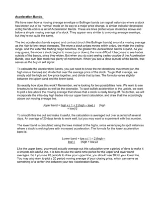 Acceleration Bands

We have seen how a moving average envelope or Bollinger bands can signal instances where a stock
has broken out of its “normal” mode on its way to a major price change. A similar indicator developed
at BigTrends.com is a set of Acceleration Bands. These are lines plotted equal distances above and
below a simple moving average of a stock. They appear very similar to a moving average envelope,
but they’re not quite the same.

The two acceleration bands expand and contract (much like Bollinger bands) around a moving average
as the high-to-low range increases. The more a stock prices moves within a day, the wider the trading
range. And the wider the trading range becomes, the greater the Acceleration Bands expand. As you
may guess, the more a stock begins to move (up or down), the more difficult it becomes to see trades
outside of the bands, since they widen. But when you do start seeing trades outside of the Acceleration
Bands, look out! That stock has plenty of momentum. When you see a close outside of the bands, that
serves as the buy or sell signal.

 To calculate the Acceleration Bands, you just need to know the net directional movement (or, the
 high minus the low) and divide that over the average price of the stock. To get that average, we
 simply add the high and low price together, and divide that by two. The formula varies slightly
 between the upper band and the lower band.

 So exactly how does this work? Remember, we’re looking for two possibilities here. We want to see
 breakouts to the upside as well as the downside. To spot bullish acceleration to the upside, we want
 to plot a line above the moving average that shows that a stock is really taking off. To do that, we will
 incorporate the intra-day high trades into our upper band calculation, and draw that line accordingly
 above our moving average line.

                      Upper band = high x ( 1 + 2 (high – low) )    (high
                                        + low)/2

 To smooth this line out and make it useful, the calculation is averaged out over a period of several
 days. An average of 20 days tends to work well, but you may want to experiment with that number.

 The lower band is calculated using the lows instead of the highs, since we’re trying to spot instances
 where a stock is making lows with increased acceleration. The formula for the lower acceleration
 band is:

                                      Lower band = low x ( 1 – 2 (high –
                                          low) )    (high + low)/2

 Like the upper band, you would actually average out this calculation over a period of days to make it
 a smooth and useful line. It is best to use the same time period for the upper and lower band
 averages. So if you use 20 periods to draw your upper line, you should use 20 for your lower line.
 You may also want to plot a 20 period moving average of your closing price, which can serve as
 something of a center-line between your two Acceleration Bands.
 