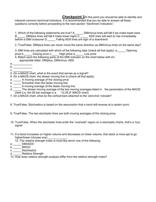 Checkpoint 3At this point you should be able to identify and
   interpret common technical indicators. It is recommended that you be able to answer all these
   questions correctly before proceeding to the next section “Sentiment Indicators”.


   1. Which of the following statements are true? A._____ DMIminus lines will fall if we make lower lows
   B._____ DMIplus lines will fall if make lower highs C._____ ADX lines will start to rise immediately
   before a DMI crossover D._____ Falling ADX lines are sign of a downtrend

   2. True/False. DMIplus lines can never move the same direction as DMIminus lines on the same day?

    3. DMI lines are calculated with which of the following data (check all that apply): a._____ Opening
    price b._____ Closing price c.____ High price d._____ Low price
    4. Match each the following parts of the DMI indicator on the chart below with it’s
        appropriate letter: DMIplus, DMIminus, ADX
a. ____________
b. ____________
c. ____________
5. On a MACD chart, what is the event that serves as a signal?
6. On a MACD chart, the slower moving line is (check all that apply)
a. _____ A moving average of the closing price
b. _____ Smoother than the faster moving line
c. _____ A moving average of the faster moving line
d. _____ The slower moving average of the two moving averages listed in the parameters of the MACD
    chart (i.e. the 26 bar average in a   “12,26,9” MACD chart)
7. On a MACD chart, what do the vertical bars attached to the ‘zero-line’ indicate?


8. True/False. Stochastics is based on the assumption that a trend will reverse at a certain point.


9. True/False. The two stochastic lines are both moving averages of the closing price.


10. True/False. When the stochastic lines enter the “oversold” region on a stochastic charts, that’s a ‘buy’
    signal


11. If a stock increases on higher volume and decreases on lower volume, that stock is more apt to go
    higher/lower (choose one) ____________.
    12. The relative strength index is most like which one of the following:
a. _____ DMI/ADX
b. _____ MACD
c. _____ Stochastics
d. _____ Relative Strength
13. How does relative strength analysis differ from the relative strength index?




14. True/False. If used properly, relative strength analysis will always find you stocks that are going up,
    even in a bear market.
 