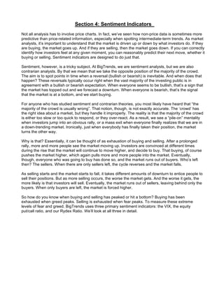 Section 4: Sentiment Indicators
Not all analysis has to involve price charts. In fact, we’ve seen how non-price data is sometimes more
predictive than price-related information, especially when spotting intermediate-term trends. As market
analysts, it’s important to understand that the market is driven up or down by what investors do. If they
are buying, the market goes up. And if they are selling, then the market goes down. If you can correctly
identify how investors feel at any given moment, you can reasonably predict their next move, whether it
buying or selling. Sentiment indicators are designed to do just that.

Sentiment, however, is a tricky subject. At BigTrends, we are sentiment analysts, but we are also
contrarian analysts. By that we mean that we take the opposite position of the majority of the crowd.
The aim is to spot points in time when a reversal (bullish or bearish) is inevitable. And when does that
happen? These reversals typically occur right when the vast majority of the investing public is in
agreement with a bullish or bearish expectation. When everyone seems to be bullish, that’s a sign that
the market has topped out and we forecast a downturn. When everyone is bearish, that’s the signal
that the market is at a bottom, and we start buying.

For anyone who has studied sentiment and contrarian theories, you most likely have heard that “the
majority of the crowd is usually wrong”. That notion, though, is not exactly accurate. The ‘crowd’ has
the right idea about a market, but they handle it improperly. The reality is that the majority of the crowd
is either too slow or too quick to respond, or they over-react. As a result, we see a “pile-on” mentality
when investors jump into an obvious rally, or a mass exit when everyone finally realizes that we are in
a down-trending market. Ironically, just when everybody has finally taken their position, the market
turns the other way.

Why is that? Essentially, it can be thought of as exhaustion of buying and selling. After a prolonged
rally, more and more people see the market moving up. Investors are convinced at different times
during the rise that the market will continue to move higher, and decide to buy. That buying, of course
pushes the market higher, which again pulls more and more people into the market. Eventually,
though, everyone who was going to buy has done so, and the market runs out of buyers. Who’s left
then? The sellers. When there are only sellers left, the cycle reverses and the market falls.

As selling starts and the market starts to fall, it takes different amounts of downturn to entice people to
sell their positions. But as more selling occurs, the worse the market gets. And the worse it gets, the
more likely is that investors will sell. Eventually, the market runs out of sellers, leaving behind only the
buyers. When only buyers are left, the market is forced higher.

So how do you know when buying and selling has peaked or hit a bottom? Buying has been
exhausted when greed peaks. Selling is exhausted when fear peaks. To measure these extreme
levels of fear and greed. BigTrends uses three primary sentiment indicators: the VIX, the equity
put/call ratio, and our Rydex Ratio. We’ll look at all three in detail.
 