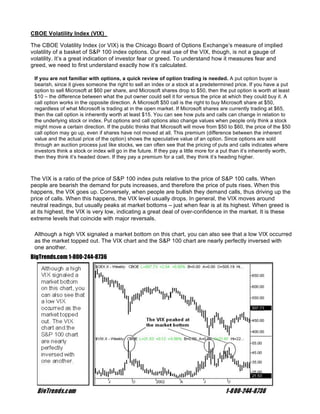 CBOE Volatility Index (VIX)

The CBOE Volatility Index (or VIX) is the Chicago Board of Options Exchange’s measure of implied
volatility of a basket of S&P 100 index options. Our real use of the VIX, though, is not a gauge of
volatility. It’s a great indication of investor fear or greed. To understand how it measures fear and
greed, we need to first understand exactly how it’s calculated.

 If you are not familiar with options, a quick review of option trading is needed. A put option buyer is
 bearish, since it gives someone the right to sell an index or a stock at a predetermined price. If you have a put
 option to sell Microsoft at $60 per share, and Microsoft shares drop to $50, then the put option is worth at least
 $10 – the difference between what the put owner could sell it for versus the price at which they could buy it. A
 call option works in the opposite direction. A Microsoft $50 call is the right to buy Microsoft share at $50,
 regardless of what Microsoft is trading at in the open market. If Microsoft shares are currently trading at $65,
 then the call option is inherently worth at least $15. You can see how puts and calls can change in relation to
 the underlying stock or index. Put options and call options also change values when people only think a stock
 might move a certain direction. If the public thinks that Microsoft will move from $50 to $60, the price of the $50
 call option may go up, even if shares have not moved at all. This premium (difference between the inherent
 value and the actual price of the option) shows the speculative value of an option. Since options are sold
 through an auction process just like stocks, we can often see that the pricing of puts and calls indicates where
 investors think a stock or index will go in the future. If they pay a little more for a put than it’s inherently worth,
 then they think it’s headed down. If they pay a premium for a call, they think it’s heading higher.



The VIX is a ratio of the price of S&P 100 index puts relative to the price of S&P 100 calls. When
people are bearish the demand for puts increases, and therefore the price of puts rises. When this
happens, the VIX goes up. Conversely, when people are bullish they demand calls, thus driving up the
price of calls. When this happens, the VIX level usually drops. In general, the VIX moves around
neutral readings, but usually peaks at market bottoms – just when fear is at its highest. When greed is
at its highest, the VIX is very low, indicating a great deal of over-confidence in the market. It is these
extreme levels that coincide with major reversals.

 Although a high VIX signaled a market bottom on this chart, you can also see that a low VIX occurred
 as the market topped out. The VIX chart and the S&P 100 chart are nearly perfectly inversed with
 one another.
BigTrends.com 1-800-244-8736
 