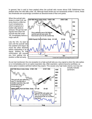 In general, fear is said to have peaked when the put/call ratio moves above 0.80. Bullishness has
peaked when the ratio falls under .40. Although these levels are not necessarily written in stone, these
two thresholds are surprisingly consistent as absolute levels of fear and greed.


When the put/call ratio
drops to under 0.40, we
know there’s a little too
much complacency,
which is typical as a
bullish rally starts to
exhaust. We got two sell
signals here when the
put/call ratio fell under
.40, immediately before a
major sell-off.

Like the VIX, it’s best to
wait until the put/call ratio
has peaked and begun to
move the other direction
before interpreting it as a
signal. Waiting for that
confirmation will prevent
you from getting into a
position a little too early.


As we had mentioned, the one exception to a high put/call ratio as a buy signal is when the ratio spikes
on or immediately prior to an option expiration day. After expiration, options become worthless, so
many option investors sell them before they expire. This causes very high trade volume, but may not
                                                                                  actually indicate
                                                                                  sentiment.
 