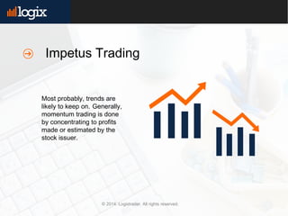 © 2014. Logixtrader. All rights reserved.
Most probably, trends are
likely to keep on. Generally,
momentum trading is done
by concentrating to profits
made or estimated by the
stock issuer.
Impetus Trading
 
