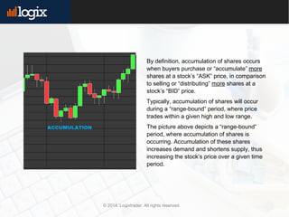 By definition, accumulation of shares occurs
when buyers purchase or “accumulate” more
shares at a stock’s “ASK” price, in comparison
to selling or “distributing” more shares at a
stock’s “BID” price.
Typically, accumulation of shares will occur
during a “range-bound” period, where price
trades within a given high and low range.
The picture above depicts a “range-bound”
period, where accumulation of shares is
occurring. Accumulation of these shares
increases demand and shortens supply, thus
increasing the stock’s price over a given time
period.
© 2014. Logixtrader. All rights reserved.
 