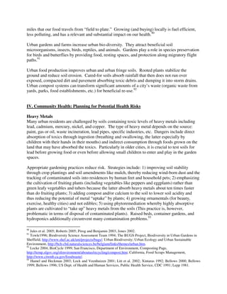 miles that our food travels from “field to plate.” Growing (and buying) locally is fuel efficient,
less polluting, and has a relevant and substantial impact on our health.90

Urban gardens and farms increase urban bio-diversity. They attract beneficial soil
microorganisms, insects, birds, reptiles, and animals. Gardens play a role in species preservation
for birds and butterflies by providing food, resting spaces, and protection along migratory flight
paths.91

Urban food production improves urban and urban fringe soils. Rooted plants stabilize the
ground and reduce soil erosion. Cared-for soils absorb rainfall that then does not run over
exposed, compacted dirt and pavement absorbing toxic debris and dumping it into storm drains.
Urban compost systems can transform significant amounts of a city’s waste (organic waste from
yards, parks, food establishments, etc.) for beneficial re-use.92


IV. Community Health: Planning for Potential Health Risks

Heavy Metals
Many urban residents are challenged by soils containing toxic levels of heavy metals including
lead, cadmium, mercury, nickel, and copper. The type of heavy metal depends on the source:
paint, gas or oil, waste incineration, lead pipes, specific industries, etc. Dangers include direct
absorption of toxics through ingestion (breathing and swallowing, the latter especially by
children with their hands in their mouths) and indirect consumption through foods grown on the
land that may have absorbed the toxics. Particularly in older cities, it is crucial to test soils for
lead before growing food or even before allowing small children to enter and play in the garden
spaces.

Appropriate gardening practices reduce risk. Strategies include: 1) improving soil stability
through crop plantings and soil amendments like mulch, thereby reducing wind-born dust and the
tracking of contaminated soils into residences by human feet and household pets; 2) emphasizing
the cultivation of fruiting plants (including vegetables like peppers and eggplants) rather than
green leafy vegetables and tubers because the latter absorb heavy metals about ten times faster
than do fruiting plants; 3) adding compost and/or calcium to the soil to lower soil acidity and
thus reducing the potential of metal “uptake” by plants; 4) growing ornamentals (for beauty,
exercise, healthy cities) and not edibles; 5) using phytoremediation whereby highly absorptive
plants are cultivated to “take up” heavy metals from the soils (This practice is, however,
problematic in terms of disposal of contaminated plants). Raised beds, container gardens, and
hydroponics additionally circumvent many contamination problems.93

90
   Jules et al. 2005; Roberts 2005; Pirog and Benjamin 2003; Jones 2002.
91
   Towle1996; Biodiversity Science Assessment Team 1994; The BUGS Project, Biodiversity in Urban Gardens in
Sheffield, http://www.shef.ac.uk/uni/projects/bugs/; Urban Biodiversity; Urban Ecology and Urban Sustainable
Environment, http://bch-cbd.naturalsciences.be/belgium/links/themes/urban.htm.
92
   Locke 2004; BioCycle 1999; San Francisco, Department of Environment, Composting Page,
http://temp.sfgov.org/sfenvironment/aboutus/recycling/compost.htm; California, Food Scraps Management,
http://www.ciwmb.ca.gov/foodwaste/.
93
   Hamel and Heckman 2003; Lock and Veenhuizen 2001; Litt et al. 2002; Xintaras 1992; Bellows 2000; Bellows
1999; Bellows 1996; US Dept. of Health and Human Services, Public Health Service, CDC 1991; Lepp 1981.
 