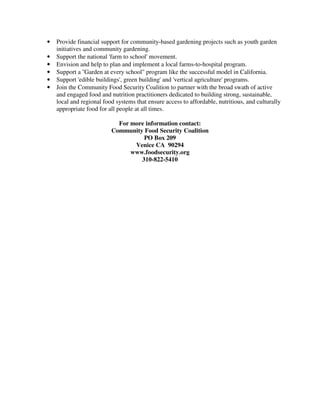 •   Provide financial support for community-based gardening projects such as youth garden
    initiatives and community gardening.
•   Support the national 'farm to school' movement.
•   Envision and help to plan and implement a local farms-to-hospital program.
•   Support a ''Garden at every school" program like the successful model in California.
•   Support 'edible buildings', green building' and 'vertical agriculture' programs.
•   Join the Community Food Security Coalition to partner with the broad swath of active
    and engaged food and nutrition practitioners dedicated to building strong, sustainable,
    local and regional food systems that ensure access to affordable, nutritious, and culturally
    appropriate food for all people at all times.

                            For more information contact:
                          Community Food Security Coalition
                                    PO Box 209
                                 Venice CA 90294
                                www.foodsecurity.org
                                   310-822-5410
 