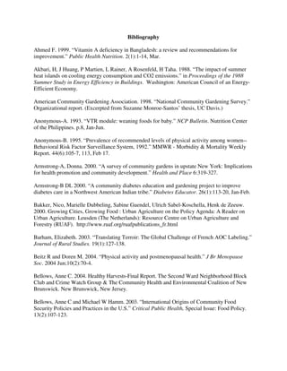 Bibliography

Ahmed F. 1999. “Vitamin A deficiency in Bangladesh: a review and recommendations for
improvement.” Public Health Nutrition. 2(1):1-14, Mar.

Akbari, H, J Huang, P Martien, L Rainer, A Rosenfeld, H Taha. 1988. “The impact of summer
heat islands on cooling energy consumption and CO2 emissions.” in Proceedings of the 1988
Summer Study in Energy Efficiency in Buildings. Washington: American Council of an Energy-
Efficient Economy.

American Community Gardening Association. 1998. “National Community Gardening Survey.”
Organizational report. (Excerpted from Suzanne Monroe-Santos’ thesis, UC Davis.)

Anonymous-A. 1993. “VTR module: weaning foods for baby.” NCP Bulletin. Nutrition Center
of the Philippines. p.8, Jan-Jun.

Anonymous-B. 1995. “Prevalence of recommended levels of physical activity among women--
Behavioral Risk Factor Surveillance System, 1992.” MMWR - Morbidity & Mortality Weekly
Report. 44(6):105-7, 113, Feb 17.

Armstrong-A, Donna. 2000. “A survey of community gardens in upstate New York: Implications
for health promotion and community development.” Health and Place 6:319-327.

Armstrong-B DL 2000. “A community diabetes education and gardening project to improve
diabetes care in a Northwest American Indian tribe.” Diabetes Educator. 26(1):113-20, Jan-Feb.

Bakker, Nico, Marielle Dubbeling, Sabine Guendel, Ulrich Sabel-Koschella, Henk de Zeeuw.
2000. Growing Cities, Growing Food : Urban Agriculture on the Policy Agenda: A Reader on
Urban Agriculture. Leusden (The Netherlands): Resource Centre on Urban Agriculture and
Forestry (RUAF). http://www.ruaf.org/ruafpublications_fr.html

Barham, Elizabeth. 2003. “Translating Terroir: The Global Challenge of French AOC Labeling.”
Journal of Rural Studies. 19(1):127-138.

Beitz R and Doren M. 2004. “Physical activity and postmenopausal health.” J Br Menopause
Soc. 2004 Jun;10(2):70-4.

Bellows, Anne C. 2004. Healthy Harvests-Final Report. The Second Ward Neighborhood Block
Club and Crime Watch Group & The Community Health and Environmental Coalition of New
Brunswick. New Brunswick, New Jersey.

Bellows, Anne C and Michael W Hamm. 2003. “International Origins of Community Food
Security Policies and Practices in the U.S.” Critical Public Health, Special Issue: Food Policy.
13(2):107-123.
 