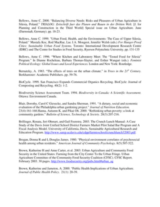 Bellows, Anne C. 2000. “Balancing Diverse Needs: Risks and Pleasures of Urban Agriculture in
Silesia, Poland.” TRIALOG: Zeitschrift fuer das Planen und Bauen in der Dritten Welt. [J. for
Planning and Construction in the Third World] Special issue on Urban Agriculture. June
(Darmstadt, Germany). pp. 18-23.

Bellows, Anne C. 1999. "Urban Food, Health, and the Environments: The Case of Upper Silesia,
Poland." Mustafa Koc, Rod MacRae, Luc J.A. Mougeot, Jennifer Welsh (eds.) For Hunger-Proof
Cities: Sustainable Urban Food Systems. Toronto: International Development Research Centre
(IDRC) and The Centre for Studies in Food Security, Ryerson Polytechnic University. pp. 131-135

Bellows, Anne C. 1996. “Where Kitchen and Laboratory Meet: The “Tested Food for Silesia”
Program.” In Dianne Rocheleau, Barbara Thomas-Slayter, and Esther Wangari (eds.). Feminist
Political Ecology: Global Issues and Local Experiences. London and New York: Routledge.

Bernatzky, A. 1983. “The effects of trees on the urban climate.” in Trees in the 21st Century.
Berkhamster: Academic Publishers. pp. 59-76.

BioCycle. 1999. San Francisco Expands Commercial Organics Recycling. BioCycle: Journal of
Composting and Recycling. 40(2): 1-2.

Biodiversity Science Assessment Team. 1994. Biodiversity in Canada: A Scientific Assessment.
Ottawa: Environment Canada.

Blair, Dorothy, Carol C Giesecke, and Sandra Sherman. 1991. “A dietary, social and economic
evaluation of the Philadelphia urban gardening project.” Journal of Nutrition Education.
23(4):161-168.Hanna, Autumn K. and Pikai Oh. 2000. “Rethinking urban poverty: a look at
community gardens.” Bulletin of Science, Technology & Society. 20(3):207-216.

Brillinger, Renata, Jeri Ohmart, and Gail Feenstra. 2003. The Crunch Lunch Manual: A Case
Study of the Davis Joint Unified School District Farmers Market Pilot Salad Bar Program and A
Fiscal Analysis Model. University of California, Davis, Sustainable Agricultural Research and
Education Program. http://www.sarep.ucdavis.edu/cdpp/farmtoschool/crunchlunch32003.pdf.

Brogan, Donna R and L Douglas James. 1980. “Physical environment correlates of psychosocial
health among urban residents.” American Journal of Community Psychology. 8(5):507-522.

Brown, Katherine H and Anne Carter, et al. 2003. Urban Agriculture and Community Food
Security in the United States: Farming from the City Center To the Urban Fringe. Urban
Agriculture Committee of the Community Food Security Coalition (CFSC). CFSC Report.
February 2003. 30 pages. http://www.foodsecurity.org/pubs.html#urban_ag

Brown, Katherine and Jameton, A. 2000. “Public Health Implications of Urban Agriculture.
Journal of Public Health Policy. 21(1): 20-39.
 
