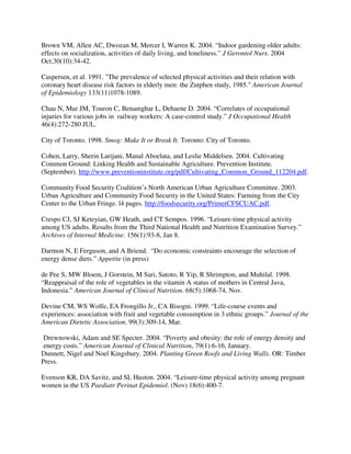 Brown VM, Allen AC, Dwozan M, Mercer I, Warren K. 2004. “Indoor gardening older adults:
effects on socialization, activities of daily living, and loneliness.” J Gerontol Nurs. 2004
Oct;30(10):34-42.

Caspersen, et al. 1991. "The prevalence of selected physical activities and their relation with
coronary heart disease risk factors in elderly men: the Zutphen study, 1985." American Journal
of Epidemiology 133(11)1078-1089.

Chau N, Mur JM, Touron C, Benamghar L, Dehaene D. 2004. “Correlates of occupational
injuries for various jobs in railway workers: A case-control study.” J Occupational Health
46(4):272-280 JUL.

City of Toronto. 1998. Smog: Make It or Break It. Toronto: City of Toronto.

Cohen, Larry, Sherin Larijani, Manal Aboelata, and Leslie Middelsen. 2004. Cultivating
Common Ground: Linking Health and Sustainable Agriculture. Prevention Institute.
(September). http://www.preventioninstitute.org/pdf/Cultivating_Common_Ground_112204.pdf.

Community Food Security Coalition’s North American Urban Agriculture Committee. 2003.
Urban Agriculture and Community Food Security in the United States: Farming from the City
Center to the Urban Fringe. l4 pages. http://foodsecurity.org/PrimerCFSCUAC.pdf.

Crespo CJ, SJ Keteyian, GW Heath, and CT Sempos. 1996. “Leisure-time physical activity
among US adults. Results from the Third National Health and Nutrition Examination Survey.”
Archives of Internal Medicine. 156(1):93-8, Jan 8.

Darmon N, E Ferguson, and A Briend. “Do economic constraints encourage the selection of
energy dense diets.” Appetite (in press)

de Pee S, MW Bloem, J Gorstein, M Sari, Satoto, R Yip, R Shrimpton, and Muhilal. 1998.
“Reappraisal of the role of vegetables in the vitamin A status of mothers in Central Java,
Indonesia.” American Journal of Clinical Nutrition. 68(5):1068-74, Nov.

Devine CM, WS Wolfe, EA Frongillo Jr., CA Bisogni. 1999. “Life-course events and
experiences: association with fruit and vegetable consumption in 3 ethnic groups.” Journal of the
American Dietetic Association. 99(3):309-14, Mar.

 Drewnowski, Adam and SE Specter. 2004. “Poverty and obesity: the role of energy density and
 energy costs.” American Journal of Clinical Nutrition, 79(1):6-16, January.
Dunnett, Nigel and Noel Kingsbury. 2004. Planting Green Roofs and Living Walls. OR: Timber
Press.

Evenson KR, DA Savitz, and SL Huston. 2004. “Leisure-time physical activity among pregnant
women in the US Paediatr Perinat Epidemiol. (Nov) 18(6):400-7.
 