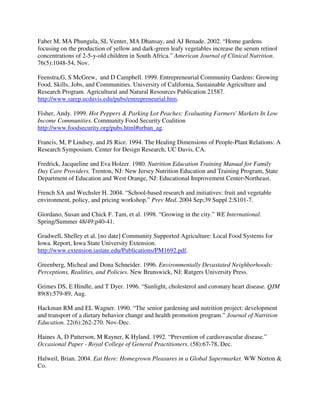 Faber M, MA Phungula, SL Venter, MA Dhansay, and AJ Benade. 2002. “Home gardens
focusing on the production of yellow and dark-green leafy vegetables increase the serum retinol
concentrations of 2-5-y-old children in South Africa.” American Journal of Clinical Nutrition.
76(5):1048-54, Nov.

Feenstra,G, S McGrew, and D Campbell. 1999. Entrepreneurial Community Gardens: Growing
Food, Skills, Jobs, and Communities. University of California, Sustainable Agriculture and
Research Program. Agricultural and Natural Resources Publication 21587.
http://www.sarep.ucdavis.edu/pubs/entrepreneurial.htm.

Fisher, Andy. 1999. Hot Peppers & Parking Lot Peaches: Evaluating Farmers' Markets In Low
Income Communities. Community Food Security Coalition
http://www.foodsecurity.org/pubs.html#urban_ag.

Francis, M, P Lindsey, and JS Rice. 1994. The Healing Dimensions of People-Plant Relations: A
Research Symposium. Center for Design Research, UC Davis, CA.

Fredrick, Jacqueline and Eva Holzer. 1980. Nutrition Education Training Manual for Family
Day Care Providers. Trenton, NJ: New Jersey Nutrition Education and Training Program, State
Department of Education and West Orange, NJ: Educational Improvement Center-Northeast.

French SA and Wechsler H. 2004. “School-based research and initiatives: fruit and vegetable
environment, policy, and pricing workshop.” Prev Med. 2004 Sep;39 Suppl 2:S101-7.

Giordano, Susan and Chick F. Tam, et al. 1998. “Growing in the city.” WE International.
Spring/Summer 48/49:p40-41.

Gradwell, Shelley et al. [no date] Community Supported Agriculture: Local Food Systems for
Iowa. Report, Iowa State University Extension.
http://www.extension.iastate.edu/Publications/PM1692.pdf.

Greenberg, Micheal and Dona Schneider. 1996. Environmentally Devastated Neighborhoods:
Perceptions, Realities, and Policies. New Brunswick, NJ: Rutgers University Press.

Grimes DS, E Hindle, and T Dyer. 1996. “Sunlight, cholesterol and coronary heart disease. QJM
89(8):579-89, Aug.

Hackman RM and EL Wagner. 1990. “The senior gardening and nutrition project: development
and transport of a dietary behavior change and health promotion program.” Journal of Nutrition
Education. 22(6):262-270. Nov-Dec.

Haines A, D Patterson, M Rayner, K Hyland. 1992. “Prevention of cardiovascular disease.”
Occasional Paper - Royal College of General Practitioners. (58):67-78, Dec.

Halweil, Brian. 2004. Eat Here: Homegrown Pleasures in a Global Supermarket. WW Norton &
Co.
 