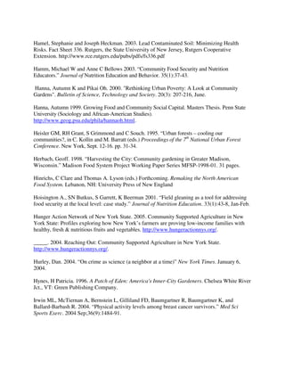 Hamel, Stephanie and Joseph Heckman. 2003. Lead Contaminated Soil: Minimizing Health
Risks. Fact Sheet 336. Rutgers, the State University of New Jersey, Rutgers Cooperative
Extension. http://www.rce.rutgers.edu/pubs/pdfs/fs336.pdf

Hamm, Michael W and Anne C Bellows 2003. “Community Food Security and Nutrition
Educators.” Journal of Nutrition Education and Behavior. 35(1):37-43.

Hanna, Autumn K and Pikai Oh. 2000. "Rethinking Urban Poverty: A Look at Community
Gardens". Bulletin of Science, Technology and Society. 20(3): 207-216, June.

Hanna, Autumn 1999. Growing Food and Community Social Capital. Masters Thesis. Penn State
University (Sociology and African-American Studies).
http://www.geog.psu.edu/phila/hannaoh.html.

Heisler GM, RH Grant, S Grimmond and C Souch. 1995. “Urban forests – cooling our
communities?, in C. Kollin and M. Barratt (eds.) Proceedings of the 7th National Urban Forest
Conference. New York, Sept. 12-16. pp. 31-34.

Herbach, Geoff. 1998. “Harvesting the City: Community gardening in Greater Madison,
Wisconsin.” Madison Food System Project Working Paper Series MFSP-1998-01. 31 pages.

Hinrichs, C Clare and Thomas A. Lyson (eds.) Forthcoming. Remaking the North American
Food System. Lebanon, NH: University Press of New England

Hoisington A., SN Butkus, S Garrett, K Beerman 2001. “Field gleaning as a tool for addressing
food security at the local level: case study.” Journal of Nutrition Education. 33(1):43-8, Jan-Feb.

Hunger Action Network of New York State. 2005. Community Supported Agriculture in New
York State: Profiles exploring how New York’s farmers are proving low-income families with
healthy, fresh & nutritious fruits and vegetables. http://www.hungeractionnys.org/.

_____. 2004. Reaching Out: Community Supported Agriculture in New York State.
http://www.hungeractionnys.org/.

Hurley, Dan. 2004. “On crime as science (a neighbor at a time)” New York Times. January 6,
2004.

Hynes, H Patricia. 1996. A Patch of Eden: America's Inner-City Gardeners. Chelsea White River
Jct., VT: Green Publishing Company.

Irwin ML, McTiernan A, Bernstein L, Gilliland FD, Baumgartner R, Baumgartner K, and
Ballard-Barbash R. 2004. “Physical activity levels among breast cancer survivors.” Med Sci
Sports Exerc. 2004 Sep;36(9):1484-91.
 
