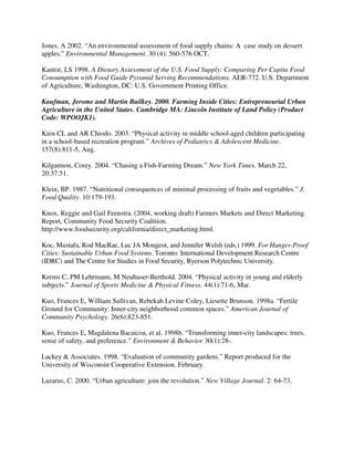 Jones, A 2002. “An environmental assessment of food supply chains: A case study on dessert
apples.” Environmental Management. 30 (4): 560-576 OCT.

Kantor, LS 1998. A Dietary Assessment of the U.S. Food Supply: Comparing Per Capita Food
Consumption with Food Guide Pyramid Serving Recommendations. AER-772. U.S. Department
of Agriculture, Washington, DC: U.S. Government Printing Office.

Kaufman, Jerome and Martin Bailkey. 2000. Farming Inside Cities: Entrepreneurial Urban
Agriculture in the United States. Cambridge MA: Lincoln Institute of Land Policy (Product
Code: WPOOJK1).

Kien CL and AR Chiodo. 2003. “Physical activity in middle school-aged children participating
in a school-based recreation program.” Archives of Pediatrics & Adolescent Medicine.
157(8):811-5, Aug.

Kilgannon, Corey. 2004. “Chasing a Fish-Farming Dream.” New York Times. March 22,
20:37:51.

Klein, BP. 1987. “Nutritional consequences of minimal processing of fruits and vegetables.” J.
Food Quality. 10:179-193.

Knox, Reggie and Gail Feenstra. (2004, working draft) Farmers Markets and Direct Marketing.
Report, Community Food Security Coalition.
http://www.foodsecurity.org/california/direct_marketing.html.

Koc, Mustafa, Rod MacRae, Luc JA Mougeot, and Jennifer Welsh (eds.) 1999. For Hunger-Proof
Cities: Sustainable Urban Food Systems. Toronto: International Development Research Centre
(IDRC) and The Centre for Studies in Food Security, Ryerson Polytechnic University.

Krems C, PM Lehrmann, M Neuhuser-Berthold. 2004. “Physical activity in young and elderly
subjects.” Journal of Sports Medicine & Physical Fitness. 44(1):71-6, Mar.

Kuo, Frances E, William Sullivan, Rebekah Levine Coley, Liesette Brunson. 1998a. “Fertile
Ground for Community: Inner-city neighborhood common spaces.” American Journal of
Community Psychology. 26(6):823-851.

Kuo, Frances E, Magdalena Bacaicoa, et al. 1998b. “Transforming inner-city landscapes: trees,
sense of safety, and preference.” Environment & Behavior 30(1):28-.

Lackey & Associates. 1998. “Evaluation of community gardens.” Report produced for the
University of Wisconsin Cooperative Extension. February.

Lazarus, C. 2000. “Urban agriculture: join the revolution.” New Village Journal. 2: 64-73.
 