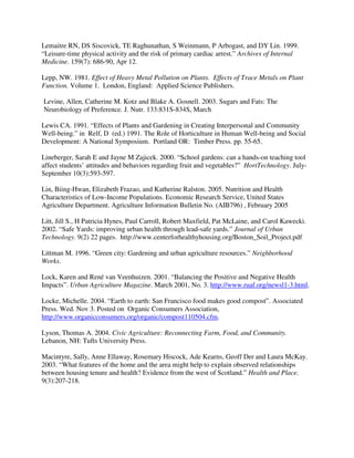 Lemaitre RN, DS Siscovick, TE Raghunathan, S Weinmann, P Arbogast, and DY Lin. 1999.
“Leisure-time physical activity and the risk of primary cardiac arrest.” Archives of Internal
Medicine. 159(7): 686-90, Apr 12.

Lepp, NW. 1981. Effect of Heavy Metal Pollution on Plants. Effects of Trace Metals on Plant
Function. Volume 1. London, England: Applied Science Publishers.

Levine, Allen, Catherine M. Kotz and Blake A. Gosnell. 2003. Sugars and Fats: The
Neurobiology of Preference. J. Nutr. 133:831S-834S, March

Lewis CA. 1991. “Effects of Plants and Gardening in Creating Interpersonal and Community
Well-being.” in Relf, D (ed.) 1991. The Role of Horticulture in Human Well-being and Social
Development: A National Symposium. Portland OR: Timber Press. pp. 55-65.

Lineberger, Sarah E and Jayne M Zajicek. 2000. “School gardens: can a hands-on teaching tool
affect students’ attitudes and behaviors regarding fruit and vegetables?” HortTechnology. July-
September 10(3):593-597.

Lin, Biing-Hwan, Elizabeth Frazao, and Katherine Ralston. 2005. Nutrition and Health
Characteristics of Low-Income Populations. Economic Research Service, United States
Agriculture Department. Agriculture Information Bulletin No. (AIB796) , February 2005

Litt, Jill S., H Patricia Hynes, Paul Carroll, Robert Maxfield, Pat McLaine, and Carol Kawecki.
2002. “Safe Yards: improving urban health through lead-safe yards.” Journal of Urban
Technology. 9(2) 22 pages. http://www.centerforhealthyhousing.org/Boston_Soil_Project.pdf

Littman M. 1996. “Green city: Gardening and urban agriculture resources.” Neighborhood
Works.

Lock, Karen and René van Veenhuizen. 2001. “Balancing the Positive and Negative Health
Impacts”. Urban Agriculture Magazine. March 2001, No. 3. http://www.ruaf.org/newsl1-3.html.

Locke, Michelle. 2004. “Earth to earth: San Francisco food makes good compost”. Associated
Press. Wed. Nov 3. Posted on Organic Consumers Association,
http://www.organicconsumers.org/organic/compost110504.cfm.

Lyson, Thomas A. 2004. Civic Agriculture: Reconnecting Farm, Food, and Community.
Lebanon, NH: Tufts University Press.

Macintyre, Sally, Anne Ellaway, Rosemary Hiscock, Ade Kearns, Geoff Der and Laura McKay.
2003. “What features of the home and the area might help to explain observed relationships
between housing tenure and health? Evidence from the west of Scotland.” Health and Place.
9(3):207-218.
 