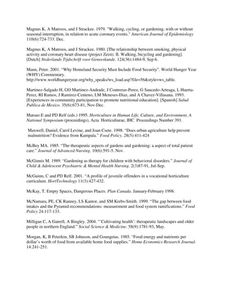 Magnus K, A Matroos, and J Strackee. 1979. "Walking, cycling, or gardening, with or without
seasonal interruption, in relation to acute coronary events." American Journal of Epidemiology
110(6):724-733. Dec.

Magnus K, A Matroos, and J Strackee. 1980. [The relationship between smoking, physical
activity and coronary heart disease (project Zeist). II. Walking, bicycling and gardening].
[Dutch] Nederlands Tijdschrift voor Geneeskunde. 124(36):1484-9, Sep 6.

Mann, Peter. 2001. “Why Homeland Security Must Include Food Security”. World Hunger Year
(WHY) Commentary.
http://www.worldhungeryear.org/why_speaks/ws_load.asp?file=56&style=ws_table.

Martinez-Salgado H, GO Martinez-Andrade, J Contreras-Perez, G Saucedo-Arteaga, L Huerta-
Perez, RI Ramos, J Ramirez-Centeno, LM Meneses-Diaz, and A Chavez-Villasana. 1993.
[Experiences in community participation to promote nutritional education]. [Spanish] Salud
Publica de Mexico. 35(6):673-81, Nov-Dec.

Matsuo E and PD Relf (eds.) 1995. Horticulture in Human Life, Culture, and Environment, A
National Symposium (proceedings), Acta Horticulturae, IHC Proceedings Number 391.

Maxwell, Daniel, Carol Levine, and Joan Csete. 1998. “Does urban agriculture help prevent
malnutrition? Evidence from Kampala.” Food Policy. 28(5):411-424

McBey MA. 1985. “The therapeutic aspects of gardens and gardening: a aspect of total patient
care.” Journal of Advanced Nursing. 10(6):591-5. Nov.

McGinnis M. 1989. “Gardening as therapy for children with behavioral disorders.” Journal of
Child & Adolescent Psychiatric & Mental Health Nursing. 2(3)87-91, Jul-Sep.

McGuinn, C and PD Relf. 2001. “A profile of juvenile offenders in a vocational horticulture
curriculum. HortTechnology 11(3):427-432.

McKay, T. Empty Spaces, Dangerous Places. Plan Canada. January-February 1998.

McNamara, PE, CK Ranney, LS Kantor, and SM Krebs-Smith. 1999. “The gap between food
intakes and the Pyramid recommendations: measurement and food system ramifications.” Food
Policy 24:117-133.

Milligan C, A Gatrell, A Bingley. 2004. "’Cultivating health’: therapeutic landscapes and older
people in northern England.” Social Science & Medicine. 58(9):1781-93, May.

Morgan, K, B Peterkin, SB Johnson, and Goungetas. 1985. “Food energy and nutrients per
dollar’s worth of food from available home food supplies.” Home Economics Research Journal.
14:241-251.
 