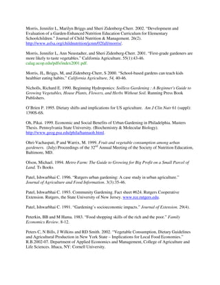 Morris, Jennifer L, Marilyn Briggs and Sheri Zidenberg-Cherr. 2002. “Development and
Evaluation of a Garden-Enhanced Nutrition Education Curriculum for Elementary
Schoolchildren.” Journal of Child Nutrition & Management. 26(2).
http://www.asfsa.org/childnutrition/jcnm/02fall/morris/.

Morris, Jennifer L, Ann Neustadter, and Sheri Zidenberg-Cherr. 2001. “First-grade gardeners are
more likely to taste vegetables.” California Agriculture. 55(1):43-46.
calag.ucop.edu/pdfs/index2001.pdf.

Morris, JL, Briggs, M, and Zidenberg-Cherr, S 2000. “School-based gardens can teach kids
healthier eating habits.” California Agriculture, 54, 40-46.

Nicholls, Richard E. 1990. Beginning Hydroponics: Soilless Gardening : A Beginner's Guide to
Growing Vegetables, House Plants, Flowers, and Herbs Without Soil. Running Press Book
Publishers.

O’Brien P. 1995. Dietary shifts and implications for US agriculture. Am J Clin Nutr 61 (suppl):
1390S-6S.

Oh, Pikai. 1999. Economic and Social Benefits of Urban Gardening in Philadelphia. Masters
Thesis. Pennsylvania State University. (Biochemistry & Molecular Biology).
http://www.geog.psu.edu/phila/hannaoh.html.

Ohri-Vachaspati, P and Warrix, M. 1999. Fruit and vegetable consumption among urban
gardeners. (July) Proceedings of the 32nd Annual Meeting of the Society of Nutrition Education,
Baltimore, MD.

Olson, Michael. 1994. Metro Farm: The Guide to Growing for Big Profit on a Small Parcel of
Land. Ts Books

Patel, Ishwarbhai C. 1996. “Rutgers urban gardening: A case study in urban agriculture.”
Journal of Agriculture and Food Information. 3(3):35-46.

Patel, Ishwarbhai C. 1993. Community Gardening. Fact sheet #624. Rutgers Cooperative
Extension. Rutgers, the State University of New Jersey. www.rce.rutgers.edu.

Patel, Ishwarbhai C. 1991. “Gardening’s socioeconomic impacts.” Journal of Extension. 29(4).

Peterkin, BB and M Hama. 1983. “Food shopping skills of the rich and the poor.” Family
Economics Review. 8-12.

Peters C, N Bills, J Wilkins and RD Smith. 2002. “Vegetable Consumption, Dietary Guidelines
and Agricultural Production in New York State – Implications for Local Food Economies.”
R.B.2002-07. Department of Applied Economics and Management, College of Agriculture and
Life Sciences. Ithaca, NY: Cornell University.
 