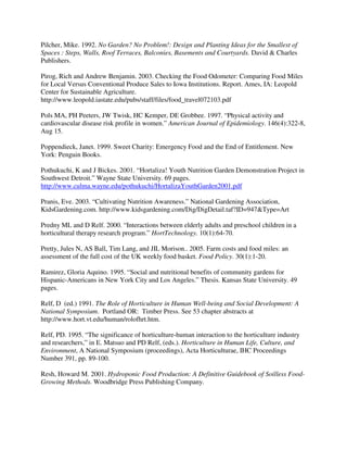 Pilcher, Mike. 1992. No Garden? No Problem!: Design and Planting Ideas for the Smallest of
Spaces : Steps, Walls, Roof Terraces, Balconies, Basements and Courtyards. David & Charles
Publishers.

Pirog, Rich and Andrew Benjamin. 2003. Checking the Food Odometer: Comparing Food Miles
for Local Versus Conventional Produce Sales to Iowa Institutions. Report. Ames, IA: Leopold
Center for Sustainable Agriculture.
http://www.leopold.iastate.edu/pubs/staff/files/food_travel072103.pdf

Pols MA, PH Peeters, JW Twisk, HC Kemper, DE Grobbee. 1997. “Physical activity and
cardiovascular disease risk profile in women.” American Journal of Epidemiology. 146(4):322-8,
Aug 15.

Poppendieck, Janet. 1999. Sweet Charity: Emergency Food and the End of Entitlement. New
York: Penguin Books.

Pothukuchi, K and J Bickes. 2001. “Hortaliza! Youth Nutrition Garden Demonstration Project in
Southwest Detroit.” Wayne State University. 69 pages.
http://www.culma.wayne.edu/pothukuchi/HortalizaYouthGarden2001.pdf

Pranis, Eve. 2003. “Cultivating Nutrition Awareness.” National Gardening Association,
KidsGardening.com. http://www.kidsgardening.com/Dig/DigDetail.taf?ID=947&Type=Art

Predny ML and D Relf. 2000. “Interactions between elderly adults and preschool children in a
horticultural therapy research program.” HortTechnology. 10(1):64-70.

Pretty, Jules N, AS Ball, Tim Lang, and JIL Morison.. 2005. Farm costs and food miles: an
assessment of the full cost of the UK weekly food basket. Food Policy. 30(1):1-20.

Ramirez, Gloria Aquino. 1995. “Social and nutritional benefits of community gardens for
Hispanic-Americans in New York City and Los Angeles.” Thesis. Kansas State University. 49
pages.

Relf, D (ed.) 1991. The Role of Horticulture in Human Well-being and Social Development: A
National Symposium. Portland OR: Timber Press. See 53 chapter abstracts at
http://www.hort.vt.edu/human/rolofhrt.htm.

Relf, PD. 1995. “The significance of horticulture-human interaction to the horticulture industry
and researchers,” in E. Matsuo and PD Relf, (eds.). Horticulture in Human Life, Culture, and
Environment, A National Symposium (proceedings), Acta Horticulturae, IHC Proceedings
Number 391, pp. 89-100.

Resh, Howard M. 2001. Hydroponic Food Production: A Definitive Guidebook of Soilless Food-
Growing Methods. Woodbridge Press Publishing Company.
 