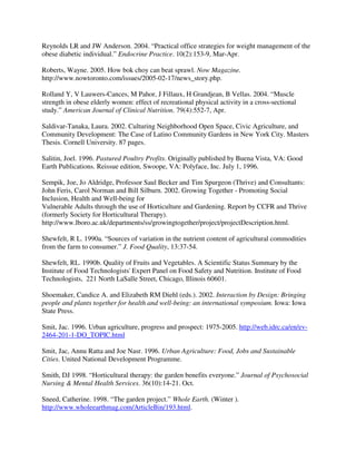 Reynolds LR and JW Anderson. 2004. “Practical office strategies for weight management of the
obese diabetic individual.” Endocrine Practice. 10(2):153-9, Mar-Apr.

Roberts, Wayne. 2005. How bok choy can beat sprawl. Now Magazine.
http://www.nowtoronto.com/issues/2005-02-17/news_story.php.

Rolland Y, V Lauwers-Cances, M Pahor, J Fillaux, H Grandjean, B Vellas. 2004. “Muscle
strength in obese elderly women: effect of recreational physical activity in a cross-sectional
study.” American Journal of Clinical Nutrition. 79(4):552-7, Apr.

Saldivar-Tanaka, Laura. 2002. Culturing Neighborhood Open Space, Civic Agriculture, and
Community Development: The Case of Latino Community Gardens in New York City. Masters
Thesis. Cornell University. 87 pages.

Salitin, Joel. 1996. Pastured Poultry Profits. Originally published by Buena Vista, VA: Good
Earth Publications. Reissue edition, Swoope, VA: Polyface, Inc. July 1, 1996.

Sempik, Joe, Jo Aldridge, Professor Saul Becker and Tim Spurgeon (Thrive) and Consultants:
John Feris, Carol Norman and Bill Silburn. 2002. Growing Together - Promoting Social
Inclusion, Health and Well-being for
Vulnerable Adults through the use of Horticulture and Gardening. Report by CCFR and Thrive
(formerly Society for Horticultural Therapy).
http://www.lboro.ac.uk/departments/ss/growingtogether/project/projectDescription.html.

Shewfelt, R L. 1990a. “Sources of variation in the nutrient content of agricultural commodities
from the farm to consumer.” J. Food Quality, 13:37-54.

Shewfelt, RL. 1990b. Quality of Fruits and Vegetables. A Scientific Status Summary by the
Institute of Food Technologists' Expert Panel on Food Safety and Nutrition. Institute of Food
Technologists, 221 North LaSalle Street, Chicago, Illinois 60601.

Shoemaker, Candice A. and Elizabeth RM Diehl (eds.). 2002. Interaction by Design: Bringing
people and plants together for health and well-being: an international symposium. Iowa: Iowa
State Press.

Smit, Jac. 1996. Urban agriculture, progress and prospect: 1975-2005. http://web.idrc.ca/en/ev-
2464-201-1-DO_TOPIC.html

Smit, Jac, Annu Ratta and Joe Nasr. 1996. Urban Agriculture: Food, Jobs and Sustainable
Cities. United National Development Programme.

Smith, DJ 1998. “Horticultural therapy: the garden benefits everyone.” Journal of Psychosocial
Nursing & Mental Health Services. 36(10):14-21. Oct.

Sneed, Catherine. 1998. “The garden project.” Whole Earth. (Winter ).
http://www.wholeearthmag.com/ArticleBin/193.html.
 