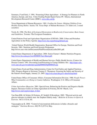 Sommers, P and Smit, J 1994. Promoting Urban Agriculture: A Strategy for Planners in North
America, Europe, and Asia. Cities Feeding People Report Series #9. Ottawa, International
Development Research Centre (IDRC), www.idrc.ca/cfp.

Texas Department of Human Resources. 1981. Feeding the Future: Helping Children Form
Healthy Eating Habits. Austin, TX: Texas Dept. of Human Resources. (71 slides:col; 2 sound
cassettes)

Towle, K. 1996. The Role of Ecological Restoration in Biodiversity Conservation: Basic Issues
and Guidelines. Toronto: The Evergreen Foundation.

United Nations Food and Agriculture Organization (UNFAO). 2000. Urban and Periurban
Agriculture on the Policy Agenda, http://www.fao.org/urbanag/default.asp.

United Nations World Health Organization, Regional Office for Europe, Nutrition and Food
Security. 2001. Nutrition and Food Security Programme.
http://www.euro.who.int/Document/Nut/PresentationLeaflet2001.pdf.

United States Department of Agriculture. 2004. Senior Farmer’s Market Nutrition Program.
http://www.fns.usda.gov/wic/SFMNP-Fact-Sheet.pdf.

United States Department of Health and Human Services, Public Health Service, Centers for
Disease Control. 1991. Preventing Lead Poisoning in Young Children. Oct. http://aepo-xdv-
www.epo.cdc.gov/wonder/prevguid/p0000029/p0000029.asp.

United States Food and Drug Administration, Center for Food Safety and Applied Nutrition..
2003. Progress Report to Secretary Tommy G. Thompson: Ensuring the Safety and Security of
the Nation's Food Supply. January 23, 2003. http://vm.cfsan.fda.gov/~dms/fssrep.html.

United States Office of Consumer Affairs, Consumer Information Division. 1980. People Power:
What Communities are Doing to Counter Inflation. Washington: U.S. Office of Consumer
Affairs.

Urban Agriculture Magazine. 2001. Special Issue, Balancing the Positive and Negative Health
Impacts. Resource Centre on Urban Agriculture & Forestry, RUAF. March, 1(3).
http://www.ruaf.org/newslgen_fr.htm.

Van Dam RM, AJ Schuit, EJ Feskens, JC Seidell, D Kromhout. 2002. “Physical activity and
glucose tolerance in elderly men: the Zutphen Elderly study.” Medicine & Science in Sports &
Exercise. 34(7):1132-6, Jul.

Vijayaraghavan K. 2002. “Control of micronutrient deficiencies in India: obstacles and
strategies.” Nutrition Reviews. 60(5 Pt 2):S73-6, May.
 