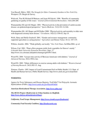 Von Hassell, Malve. 2002. The Struggle for Eden: Community Gardens in New York City.
Westport, CN: Bergin & Garvey.

Waliczek, Tina M, Richard H Mattson, and Jayne M Zajicek. 1996. “Benefits of community
gardening on quality-of-life issues.” Journal of Environmental Horticulture. 14(4):204-209.

Wannamethee SG and AG Shaper. 2001. “Physical activity in the prevention of cardiovascular
disease: an epidemiological perspective.” Sports Medicine. 31(2):101-14, Feb.

Wannamethee SG, AG Shaper and M Walker 2000. “Physical activity and mortality in older men
with diagnosed coronary heart disease.” Circulation. 102(12):1358-63, Sep 19.

Wells, Betty and Shelly Gradwell. 2001. “Gender and resource management: community
supported agriculture as caring-practice.” Agriculture and Human Values 18 (1): 107-119.

Wilkins, Jennifer. 2004. “Think globally; eat locally.” New York Times. Sa18Dec2004. op ed.

Wilson, Carl. 2001. “Plant a Row program yields fresh vegetables for Denver’s needy.”
Colorado State University Extension Newsletter. Sept. 17.
http://www.ext.colostate.edu/pubs/columngw/gr010917.html.

Wood FG. 2004. “Leisure time activity of Mexican Americans with diabetes.” Journal of
Advanced Nursing. 45(2):190-6, Jan.

Wood FG. 2002. “Ethnic differences in exercise among adults with diabetes.” Western Journal
of Nursing Research. 24(5):502-15, Aug.

Xintaras, Charles. 1992. Impact of Lead-Contaminated Soil on Public Health. U.S. Dept. of
Health and Human Services, Public Health Service. http://www.atsdr.cdc.gov/cxlead.html


WEBSITES:

Agency for Toxic Substances and Disease Registry, ToxFAQs™ for Polycyclic Aromatic
Hydrocarbons (PAHs), http://www.atsdr.cdc.gov/tfacts69.html.

American Horticultural Therapy Association, http://www.ahta.org/

The BUGS Project: Biodiversity in Urban Gardens in Sheffield,
http://www.shef.ac.uk/uni/projects/bugs/.

California, Food Scraps Management, http://www.ciwmb.ca.gov/foodwaste/.

Community Food Security Coalition, http://foodsecurity.org.
 