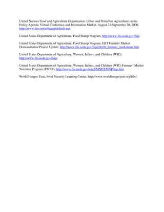 United Nations Food and Agriculture Organization. Urban and Periurban Agriculture on the
Policy Agenda; Virtual Conference and Information Market, August 21-September 30, 2000,
http://www.fao.org/urbanag/default.asp.

United States Department of Agriculture, Food Stamp Program, http://www.fns.usda.gov/fsp/.

United States Department of Agriculture, Food Stamp Program, EBT Farmers' Market
Demonstration Project Update, http://www.fns.usda.gov/fsp/ebt/ebt_farmers_markstatus.htm.

United States Department of Agriculture, Women, Infants, and Children (WIC),
http://www.fns.usda.gov/wic/.

United States Department of Agriculture, Women, Infants, and Children (WIC) Farmers’ Market
Nutrition Program (FMNP), http://www.fns.usda.gov/wic/FMNP/FMNPfaqs.htm.

World Hunger Year, Food Security Learning Center, http://www.worldhungeryear.org/fslc/.
 