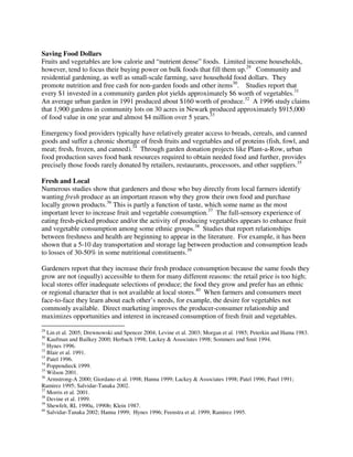 Saving Food Dollars
Fruits and vegetables are low calorie and “nutrient dense” foods. Limited income households,
however, tend to focus their buying power on bulk foods that fill them up.29 Community and
residential gardening, as well as small-scale farming, save household food dollars. They
promote nutrition and free cash for non-garden foods and other items30. Studies report that
every $1 invested in a community garden plot yields approximately $6 worth of vegetables.31
An average urban garden in 1991 produced about $160 worth of produce.32 A 1996 study claims
that 1,900 gardens in community lots on 30 acres in Newark produced approximately $915,000
of food value in one year and almost $4 million over 5 years.33

Emergency food providers typically have relatively greater access to breads, cereals, and canned
goods and suffer a chronic shortage of fresh fruits and vegetables and of proteins (fish, fowl, and
meat; fresh, frozen, and canned).34 Through garden donation projects like Plant-a-Row, urban
food production saves food bank resources required to obtain needed food and further, provides
precisely those foods rarely donated by retailers, restaurants, processors, and other suppliers.35

Fresh and Local
Numerous studies show that gardeners and those who buy directly from local farmers identify
wanting fresh produce as an important reason why they grow their own food and purchase
locally grown products.36 This is partly a function of taste, which some name as the most
important lever to increase fruit and vegetable consumption.37 The full-sensory experience of
eating fresh-picked produce and/or the activity of producing vegetables appears to enhance fruit
and vegetable consumption among some ethnic groups.38 Studies that report relationships
between freshness and health are beginning to appear in the literature. For example, it has been
shown that a 5-10 day transportation and storage lag between production and consumption leads
to losses of 30-50% in some nutritional constituents.39

Gardeners report that they increase their fresh produce consumption because the same foods they
grow are not (equally) accessible to them for many different reasons: the retail price is too high;
local stores offer inadequate selections of produce; the food they grow and prefer has an ethnic
or regional character that is not available at local stores.40 When farmers and consumers meet
face-to-face they learn about each other’s needs, for example, the desire for vegetables not
commonly available. Direct marketing improves the producer-consumer relationship and
maximizes opportunities and interest in increased consumption of fresh fruit and vegetables.
29
   Lin et al. 2005; Drewnowski and Spencer 2004; Levine et al. 2003; Morgan et al. 1985; Peterkin and Hama 1983.
30
   Kaufman and Bailkey 2000; Herbach 1998; Lackey & Associates 1998; Sommers and Smit 1994.
31
   Hynes 1996.
32
   Blair et al. 1991.
33
   Patel 1996.
34
   Poppendieck 1999.
35
   Wilson 2001.
36
   Armstrong-A 2000; Giordano et al. 1998; Hanna 1999; Lackey & Associates 1998; Patel 1996; Patel 1991;
Ramirez 1995; Salvidar-Tanaka 2002.
37
   Morris et al. 2001.
38
   Devine et al. 1999.
39
   Shewfelt, RL 1990a, 1990b; Klein 1987.
40
   Salvidar-Tanaka 2002; Hanna 1999; Hynes 1996; Feenstra et al. 1999; Ramirez 1995.
 