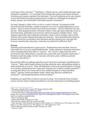 social space of the community.54 Gardening is a lifetime activity, and its health advantages span
generations of gardeners. It is associated with satisfying labor, physical and mental relaxation,
socializing, and a means to produce food and beauty. Used well, gardening can be a key element
in successful health intervention programs because it addresses simultaneously the physical,
mental, spiritual, and social health of individuals and their communities.55

For many, farming is a labor of love as well as a source of income. In recognition of the
financial potential of farming, a number of programs now exist to expand opportunities to new
farmers – many of whom are based in peri-urban environments – who have difficulty with start
up costs. These programs promote community wellness: clean, open space landscapes, access to
local fresh foods, and healthy local economies with local economic multiplier effects. Some
programs specifically target immigrant communities, many of whose members come to North
America with extensive farming knowledge and experience. These individuals often find great
personal satisfaction in returning to farm operations and they typically grow crops and raise
livestock wanted by their ethnic peers; foods that may otherwise be difficult to find.56

Exercise
Gardening and food production is good exercise. Health professionals and others, however,
often undervalue its exercise-related health benefits. Garden enthusiasts and farmers themselves
rarely compartmentalize their labors as “exercise.” The “exercise” ranges from fine motor
involvement when cutting flowers, to aerobic gross motor tasks such as turning compost piles.57
Gardeners report that garden “activity” increases self-esteem, pride, confidence, personal
satisfaction, and efficacy.58

Research that addresses gardening generally unravels the holistic advantages of gardening from
“exercise.” Many studies bundle walking, bicycling, taking the stairs, and gardening together as
undervalued forms of exercise. When self-identified as exercise by research subjects or isolated
by researchers, gardening has been connected to reducing risks of obesity (children and adults)59,
coronary heart disease (for women and for men, notably menopausal women and elderly
males),60 glycemic control and diabetes (adults, elderly men, Mexicans and Mexican-
Americans)61, and occupational injuries (railway workers).62

Gardening can expend little or intensive amounts of energy. Even moderate forms of garden
exercise increase muscle strength and endurance in activity-reduced persons including pregnant



54
   Shoemaker and Kiehl 2002; Littman 1996; Brogan and James 1980.
55
   Armstrong-B 2000; Herbach 1998; Hynes 1996.
56
   Growing New Farmers, http://gnf.bigmindcatalyst.com/cgi/bmc.pl?page=pubpg1.html&node=1010; World
Hunger Year, Food Security Learning Center, http://www.worldhungeryear.org/fslc/; New England LAND LINK,
http://www.smallfarm.org/nell/nell.html.
57
   Brown and Jameton 2000.
58
   Hanna and Oh 2000; Waliczek et al. 1996.
59
   Reynolds and Anderson 2004; Kien and Chiodo 2003.
60
   Beitz and Doren 2004; Reynolds and Anderson 2004; Lemaitre et al. 1999; Pols et al. 1997; Grimes et al. 1996;
Haines et al. 1992; Caspersen et al. 1991; Magnus et al. 1980; Magnus et al. 1979.
61
   Wood 2004; Reynolds and Anderson 2004; Van Dam et al. 2002.
62
   Chau et al. 2004.
 
