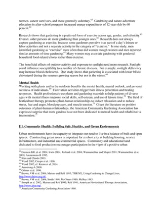 women, cancer survivors, and those generally sedentary.63 Gardening and nature-adventure
education in after-school programs increased energy expenditures of 12 year olds by 60
percent.64

Research shows that gardening is a preferred form of exercise across age, gender, and ethnicity.65
Overall, older persons do more gardening than younger ones.66 Research does not always
capture gardening as exercise, because some gardeners perceive it as part of a day’s leisure or
labor activities and not a separate activity in the category of “exercise.” In one study, men
identified gardening as “exercise” more often than did women though women and men reported
similar amounts of time gardening.67 Many women may associate gardening with gendered
household food-related chores rather than exercise.

The beneficial effects of outdoor activity and exposure to sunlight need more research. Sunlight
could influence susceptibility to a number of chronic diseases. For example, sunlight deficiency
may increase blood cholesterol. One study shows that gardening is associated with lower blood
cholesterol during the summer growing season but not in the winter.68

Mental Health
Working with plants and in the outdoors benefits the mental health, mental outlook, and personal
wellness of individuals.69 Cultivation activities trigger both illness prevention and healing
responses. Health professionals use plants and gardening materials to help patients of diverse
ages with mental illness improve social skills, self-esteem, and use of leisure time.70 The field of
horticulture therapy promotes plant-human relationships to induce relaxation and to reduce
stress, fear and anger, blood pressure, and muscle tension.71 Given the literature on positive
outcomes of plant-human relationships, the American Community Gardening Association has
expressed surprise that more gardens have not been dedicated to mental health and rehabilitative
intervention.72


III. Community Health: Building Safe, Healthy, and Green Environments

Urban environments have the capacity to integrate our need to live in a balance of built and open
spaces. Constructing green zones is important for a robust city as building housing, service
infrastructure, and industrial and commercial spaces. Community and educational land
dedicated to food production encourages participation in the vigor of a positive urban
63
   Evenson KR, et al. 2004; Irwin 2004; Rolland et al. 2004; Wannamethee and Shaper 2001; Wannamethee et al.
2000; Anonomous-B 1995.
64
   Kien and Chiodo 2003.
65
   Wood 2002; Crespo et al. 1996.
66
   Wood 2002; cf. Krems et al. 2004.
67
   Armstrong-A 2000.
68
   Grimes et al. 1996.
69
   Brown, VM et al. 2004; Matsuo and Relf 1995; THRIVE, Using Gardening to Change Lives,
http://www.thrive.org.uk/.
70
   Brown, VM et al. 2004; Smith 1998; McGinnis 1989; McBey 1985.
71
   Sempik et al. 2002; Matsuo and Relf 1995; Relf 1991; American Horticultural Therapy Association,
http://www.ahta.org/.
72
   American Community Gardening Association 1998.
 