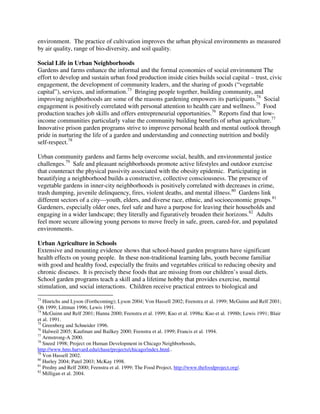 environment. The practice of cultivation improves the urban physical environments as measured
by air quality, range of bio-diversity, and soil quality.

Social Life in Urban Neighborhoods
Gardens and farms enhance the informal and the formal economies of social environment The
effort to develop and sustain urban food production inside cities builds social capital – trust, civic
engagement, the development of community leaders, and the sharing of goods (“vegetable
capital”), services, and information.73 Bringing people together, building community, and
improving neighborhoods are some of the reasons gardening empowers its participants.74 Social
engagement is positively correlated with personal attention to health care and wellness.75 Food
production teaches job skills and offers entrepreneurial opportunities.76 Reports find that low-
income communities particularly value the community building benefits of urban agriculture.77
Innovative prison garden programs strive to improve personal health and mental outlook through
pride in nurturing the life of a garden and understanding and connecting nutrition and bodily
self-respect.78

Urban community gardens and farms help overcome social, health, and environmental justice
challenges.79 Safe and pleasant neighborhoods promote active lifestyles and outdoor exercise
that counteract the physical passivity associated with the obesity epidemic. Participating in
beautifying a neighborhood builds a constructive, collective consciousness. The presence of
vegetable gardens in inner-city neighborhoods is positively correlated with decreases in crime,
trash dumping, juvenile delinquency, fires, violent deaths, and mental illness.80 Gardens link
different sectors of a city—youth, elders, and diverse race, ethnic, and socioeconomic groups.81
Gardeners, especially older ones, feel safe and have a purpose for leaving their households and
engaging in a wider landscape; they literally and figuratively broaden their horizons.82 Adults
feel more secure allowing young persons to move freely in safe, green, cared-for, and populated
environments.

Urban Agriculture in Schools
Extensive and mounting evidence shows that school-based garden programs have significant
health effects on young people. In these non-traditional learning labs, youth become familiar
with good and healthy food, especially the fruits and vegetables critical to reducing obesity and
chronic diseases. It is precisely these foods that are missing from our children’s usual diets.
School garden programs teach a skill and a lifetime hobby that provides exercise, mental
stimulation, and social interactions. Children receive practical entrees to biological and
73
   Hinrichs and Lyson (Forthcoming); Lyson 2004; Von Hassell 2002; Feenstra et al. 1999; McGuinn and Relf 2001;
Oh 1999; Littman 1996; Lewis 1991.
74
   McGuinn and Relf 2001; Hanna 2000; Feenstra et al. 1999; Kuo et al. 1998a; Kuo et al. 1998b; Lewis 1991; Blair
et al. 1991.
75
   Greenberg and Schneider 1996.
76
   Halweil 2005; Kaufman and Bailkey 2000; Feenstra et al. 1999; Francis et al. 1994.
77
   Armstrong-A 2000.
78
   Sneed 1998; Project on Human Development in Chicago Neighborhoods,
http://www.hms.harvard.edu/chase/projects/chicago/index.html..
79
   Von Hassell 2002.
80
   Hurley 2004; Patel 2003; McKay 1998.
81
   Predny and Relf 2000; Feenstra et al. 1999; The Food Project, http://www.thefoodproject.org/.
82
   Milligan et al. 2004.
 