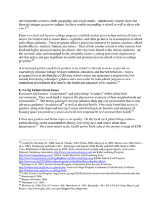 environmental sciences, math, geography, and social studies. Additionally, reports show that
these advantages accrue to students that have trouble succeeding in school as well as those who
excel.83

Farm-to-school and farm-to–college programs establish market relationships with local farms to
secure the freshest and in season fruits, vegetables, and other products for consumption in school
and college cafeterias. These programs reflect a grassroots endeavor by parents, teachers, school
health officials, students, farmers, and others. Their efforts counter a trend to offer students fast
food and highly processed menus in schools –the very foods linked to the obesity epidemic. At
the national, state, and municipal levels, the public sector is joining grassroots organizers to
develop policy and pass legislation to enable and promote farm-to-school or farm-to-college
programs.84

A schoolyard garden can deliver produce to its school’s cafeteria in order to provide an
exceedingly dynamic linkage between nutrition, education, and learned behaviors. Such a
program exists in the Berkeley, California school system and represents a progression from
already functioning schoolyard gardens and a successful farm-to-school program to new
curriculum development that benefits the health and education of its students.85

Growing Urban Green Zones
Gardeners and farmers “create nature” and enjoy being “in nature” within urban built
environments. They work hard to improve the physical environment of their neighborhoods and
communities.86 The beauty gardeners develop enhances their physical environment that in turn
advances gardeners’ psychosocial87 as well as physical health. One study found that access to
gardens, along with improved housing fixtures and dwelling type, location and adequacy of
housing space was positively associated with how respondents self-assessed their health.88

Urban area gardens and farms improve air quality. On the local level, plant foliage reduces
carbon dioxide, ozone concentrations (heavy, low-lying gas), and lowers urban mass
temperatures.89 On a more macro scale, locally grown food reduces the present average of 1300



83
   French SA, Wechsler H. 2004; Kien & Chiodo. 2003; Pranis 2003; Morris et al. 2002; Morris et al. 2001; Morris
et al. 2000; Pothukuchi and Bickes 2001; Lineberger and Zajicek 2000; Predny and Relf 2000; Bellows 2004;
Texas Department of Human Resources 1981. Some school-based research and program reports, of the many,
National Gardening Association, http://www.nationalgardening.com/ and Kids Gardening Program,
http://www.kidsgardening.com/; School Garden Research, KidsGardening.Com,
http://www.kidsgardening.com/Dig/DigDetail.taf?ID=124&Type=faq; Edible School Yard Program.
http://www.csg.org/CSG/Policy/education/school+health/edible+school+yard.htm.
84
   Brillinger et al. 2003; Farm-to-School Program, Community Food Security Coalition,
http://foodsecurity.org/farm_to_school.html; Farm-to-College Program, Community Food Security Coalition,
http://foodsecurity.org/farm_to_college.html.
85
   Edible School Yard Program, http://www.csg.org/CSG/Policy/education/school+health/edible+school+yard.htm.
86
   Armstrong-A 2000.
87
   Brogan and James 1980.
88
   Macintyre et al. 2003.
89
   Akbari et al. 1988; City of Toronto 1998; Heissler et al. 1995; Bernatzky 1983; EPA-NASA Urban Heat Island
Project, http://www.ghcc.msfc.nasa.gov/uhipp/urban_uhipp.html.
 