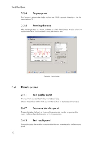 Trend User Guide
10
3.3.4 Display panel
The “accuracy” relates to the display, and not how TREND computes the statistics. Use the
default value of 3.
3.3.5 Running the tests
After attending to these four Panels, click Next to run the statistical tests. A Result screen will
appear when TREND has completed running the statistical tests.
Figure 3.4 Options screen
3.4 Results screen
3.4.1 Test display panel
The result from each statistical test is presented separately.
Choose the statistical test for which you want the results to be displayed (see Figure 3.5).
3.4.2 Summary statistics panel
This panel displays the length of the annual time series data (number of years), and the
mean, median and standard deviation of the time series data.
3.4.3 Test result panel
This panel displays the result for the statistical test that you have selected in the Test display
panel.
 