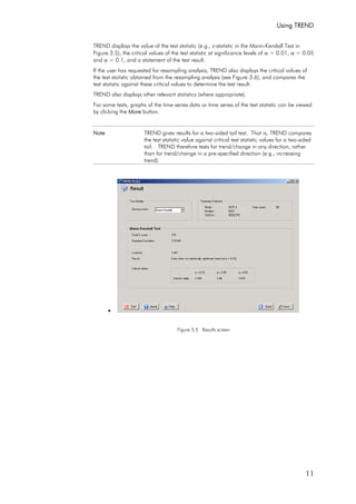 Using TREND
11
TREND displays the value of the test statistic (e.g., z-statistic in the Mann-Kendall Test in
Figure 3.5), the critical values of the test statistic at significance levels of α = 0.01, α = 0.05
and α = 0.1, and a statement of the test result.
If the user has requested for resampling analysis, TREND also displays the critical values of
the test statistic obtained from the resampling analysis (see Figure 3.6), and compares the
test statistic against these critical values to determine the test result.
TREND also displays other relevant statistics (where appropriate).
For some tests, graphs of the time series data or time series of the test statistic can be viewed
by clicking the More button.
Note TREND gives results for a two-sided tail test. That is, TREND compares
the test statistic value against critical test statistic values for a two-sided
tail. TREND therefore tests for trend/change in any direction, rather
than for trend/change in a pre-specified direction (e.g., increasing
trend).
•
Figure 3.5 Results screen
 