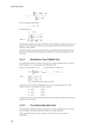 Trend User Guide
18
b =
∑
∑
=
=
−
−−
n
1i
2
i
n
1i
ii
)xx(
)yy)(xx(
and the intercept is estimated as:
a = y - b x
The test statistic S is:
S = b / σ
where σ =
)1n)(2n(n
)bxay(12
2
n
1i
ii
−−
−−∑=
The test statistic S follows a Student-t distribution with n-2 degrees of freedom under the null
hypothesis (critical test statistic values for various significance levels can be obtained from
Student’s t statistic tables).
The linear regression test assumes that the data are normally distributed and that the errors
(deviations from the trend) are independent and follows the same normal distribution with
zero mean.
4.2.4 Distribution Free CUSUM Test
This method tests whether the means in two parts of a record are different (for an unknown
time of change). It is a non-parametric test (distribution free).
Given a time series data (x1, x2, x3, ….., xn), the test statistic is defined as:
∑=
−=
k
1i
medianik )xxsgn(V k = 1,2,3,…..,n
where sgn(x) = 1 for x > 0
sgn(x) = 0 for x = 0
sgn(x) = -1 for x < 0
xmedian is the median value of the xi data set.
The distribution of Vk follows the Kolmogorov-Smirnov two-sample statistic (KS = (2/n)
max|Vk|) with the critical values of max|Vk| given by:
α = 0.10 1.22√n
α = 0.05 1.36√n
α = 0.01 1.63√n
A negative value of Vk indicates that the latter part of the record has a higher mean than the
earlier part and vice versa.
4.2.5 Cumulative Deviation Test
This method tests whether the means in two parts of a record are different (for an unknown
time of change). The test assumes that the data are normally distributed.
The purpose of this test is to detect a change in the mean of a time series after m
observations:
 
