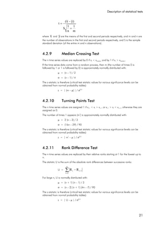 Description of statistical tests
21
m
1
n
1
S
)yx(
t
+
−
=
where x and yare the means of the first and second periods respectively, and m and n are
the number of observations in the first and second periods respectively, and S is the sample
standard deviation (of the entire m and n observations).
4.2.9 Median Crossing Test
The n time series values are replaced by 0 if xi < xmedian and by 1 if xi > xmedian.
If the time series data come from a random process, then m (the number of times 0 is
followed by 1 or 1 is followed by 0) is approximately normally distributed with:
µ = (n – 1) / 2
σ = (n – 1) / 4
The z-statistic is therefore (critical test statistic values for various significance levels can be
obtained from normal probability tables):
z = | (m – µ) | / σ0.5
4.2.10 Turning Points Test
The n time series values are assigned 1 if xi-1 < xi > xi+1 or xi-1 > xi < xi+1, otherwise they are
assigned as 0.
The number of times 1 appears (m*
) is approximately normally distributed with:
µ = 2 (n – 2) / 3
σ = (16n – 29) / 90
The z-statistic is therefore (critical test statistic values for various significance levels can be
obtained from normal probability tables):
z = | m*
– µ | / σ0.5
4.2.11 Rank Difference Test
The n time series values are replaced by their relative ranks starting at 1 for the lowest up to
n.
The statistic U is the sum of the absolute rank differences between successive ranks:
U = ∑=
−−
n
2i
1ii RR
For large n, U is normally distributed with:
µ = (n + 1) (n – 1) / 3
σ = (n – 2) (n + 1) (4n – 7) / 90
The z-statistic is therefore (critical test statistic values for various significance levels can be
obtained from normal probability tables):
z = | U – µ | / σ0.5
 