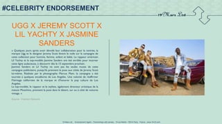19 Mars Ltd.. - Endorsement Agent – Partnerships with senses - 19 rue Martel - 75010 Paris - France - www.19-03.com
UGG X JEREMY SCOTT X
LIL YACHTY X JASMINE
SANDERS
« Quelques jours après avoir dévoilé leur collaboration pour la rentrée, la
marque Ugg et le designer Jeremy Scott lèvent le voile sur la campagne de
cette collection pour homme, femme, enfant et bébé. Le rappeur américain
Lil Yachty et la top-modèle Jasmine Sanders ont été enrôlés pour incarner
cette ligne audacieuse, à découvrir dès le 13 septembre prochain.
Jasmine Sanders et Lil Yachty ne sont pas les seules muses de cette
campagne publicitaire, puisqu'ils prennent la pose aux côtés de Jeremy Scott
lui-même. Réalisée par le photographe Marcus Mam, la campagne a été
tournée à quelques encablures de Los Angeles. Une volonté de réaffirmer
l'héritage californien de la marque et d'honorer la pop culture de Los
Angeles.
La top-modèle, le rappeur et le styliste, également directeur artistique de la
maison Moschino, prennent la pose dans le désert, sur ou à côté de voitures
vintage. »
Source : Fashion Network
#CELEBRITY ENDORSEMENT
 