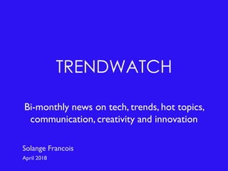 TRENDWATCH
Bi-monthly news on tech, trends, hot topics,
communication, creativity and innovation
Solange Francois
April 2018
 