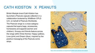 British lifestyle brand Cath Kidston has
launched a Peanuts capsule collection in a
collaboration brokered by WildBrain CPLG
U.K. on behalf of Peanuts Worldwide.
The Peanuts range is a cross-category
capsule that spans bags, accessories,
homewares and apparel (women and
children). Snoopy and friends feature across
the range within three themes: Happy (yellow),
Love (pink) and Dream (blue), inspired by the
positive messaging of the Peanuts comic
strips.
https://www.licenseglobal.com/apparel/cath-kidston-pairs-peanuts-new-capsule
CATH KIDSTON X PEANUTS
 