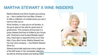 Martha Stewart and Wine Insiders are pairing
up — like a perfect Port and Bleu Cheese —
to offer a collection of curated wines you won’t
want to miss out on.
Wine Insiders, in case you’re not familiar, is
the go-to spot on the web for great wine at
great prices. The company announced in a
press release that they’re thrilled to join forces
with “America’s most trusted lifestyle expert”
(hey, they’ll get no argument from us on that
title). If you didn’t know, Martha Stewart has
her own wine company — the Martha Stewart
Wine Co.,
Stewart personally approves every single one
of the 600 wines in her namesake collection,
as well as sharing recipes and tasting notes.
https://www.sheknows.com/food-and-recipes/articles/2140811/martha-stewart-wine-insiders-collaboration/
MARTHA STEWART X WINE INSIDERS
 