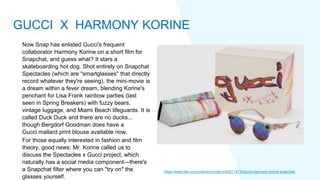 Now Snap has enlisted Gucci's frequent
collaborator Harmony Korine on a short film for
Snapchat, and guess what? It stars a
skateboarding hot dog. Shot entirely on Snapchat
Spectacles (which are "smartglasses" that directly
record whatever they're seeing), the mini-movie is
a dream within a fever dream, blending Korine's
penchant for Lisa Frank rainbow parties (last
seen in Spring Breakers) with fuzzy bears,
vintage luggage, and Miami Beach lifeguards. It is
called Duck Duck and there are no ducks...
though Bergdorf Goodman does have a
Gucci mallard print blouse available now.
For those equally interested in fashion and film
theory, good news: Mr. Korine called us to
discuss the Spectacles x Gucci project, which
naturally has a social media component—there's
a Snapchat filter where you can "try on" the
glasses yourself.
https://www.elle.com/culture/movies-tv/a30114730/gucci-harmony-korine-snapchat/
GUCCI X HARMONY KORINE
 
