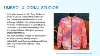 Umbro has teamed up with Coral Studios to
create a capsule collection that will benefit
The Great Barrier Reef Foundation. Four
styles are included in the capsule including a
reversible retro track jacket in Coral Studio’s
camo print, home and away soccer jerseys
and a reversible pair of Umbro’s signature
checkerboard shorts.
The track jacket and jerseys are composed of
an environmentally friendly material
called NYHI made from recycled ocean fishing
nets, sourced from the Ecomax Textile
Company.
https://www.licenseglobal.com/apparel/umbro-debuts-collab-coral-studios
UMBRO X CORAL STUDIOS
 
