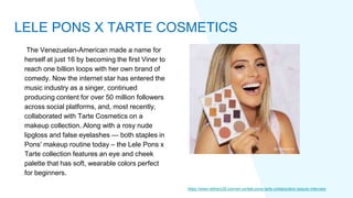 The Venezuelan-American made a name for
herself at just 16 by becoming the first Viner to
reach one billion loops with her own brand of
comedy. Now the internet star has entered the
music industry as a singer, continued
producing content for over 50 million followers
across social platforms, and, most recently,
collaborated with Tarte Cosmetics on a
makeup collection. Along with a rosy nude
lipgloss and false eyelashes — both staples in
Pons' makeup routine today – the Lele Pons x
Tarte collection features an eye and cheek
palette that has soft, wearable colors perfect
for beginners.
https://www.refinery29.com/en-us/lele-pons-tarte-collaboration-beauty-interview
LELE PONS X TARTE COSMETICS
 