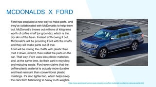 Ford has produced a new way to make parts, and
they've collaborated with McDonalds to help them
out. McDonald's throws out millions of kilograms
worth of coffee chaff (or grounds), which is the
dry skin of the bean. Instead of throwing it out,
McDonald's will be providing Ford with the chaffs
and they will make parts out of that.
Ford will be mixing the chaffs with plastic then
melt it down, mold it, then install the parts on the
car. That way, Ford uses less plastic materials
and, at the same time, do their part in recycling
and reducing waste. Ford even claims that the
coffee-plastic material is actually more durable
and heat resistant than conventional plastic
moldings. It's also lighter too, which helps keep
the cars from ballooning to heavy curb weights.
https://www.autoindustriya.com/auto-industry-news/ford-mcdonald-s-collab-to-make-car-parts.html
MCDONALDS X FORD
 