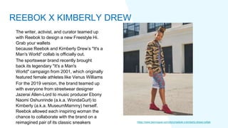 The writer, activist, and curator teamed up
with Reebok to design a new Freestyle Hi.
Grab your wallets
because Reebok and Kimberly Drew’s "It's a
Man's World" collab is officially out.
The sportswear brand recently brought
back its legendary "It's a Man's
World" campaign from 2001, which originally
featured female athletes like Venus Williams
For the 2019 version, the brand teamed up
with everyone from streetwear designer
Jazerai Allen-Lord to music producer Ebony
Naomi Oshunrinde (a.k.a. WondaGurl) to
Kimberly (a.k.a. MuseumMammy) herself.
Reebok allowed each inspiring woman the
chance to collaborate with the brand on a
reimagined pair of its classic sneakers https://www.teenvogue.com/story/reebok-x-kimberly-drews-collab
REEBOK X KIMBERLY DREW
 