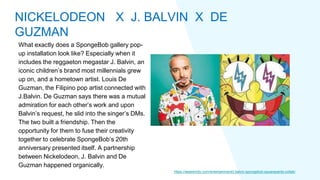 What exactly does a SpongeBob gallery pop-
up installation look like? Especially when it
includes the reggaeton megastar J. Balvin, an
iconic children’s brand most millennials grew
up on, and a hometown artist. Louis De
Guzman, the Filipino pop artist connected with
J.Balvin. De Guzman says there was a mutual
admiration for each other’s work and upon
Balvin’s request, he slid into the singer’s DMs.
The two built a friendship. Then the
opportunity for them to fuse their creativity
together to celebrate SpongeBob’s 20th
anniversary presented itself. A partnership
between Nickelodeon, J. Balvin and De
Guzman happened organically.
https://wearemitu.com/entertainment/j-balvin-spongebob-squarepants-collab/
NICKELODEON X J. BALVIN X DE
GUZMAN
 