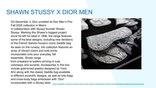On December 3, Dior unveiled its Dior Men’s Pre-
Fall 2020 collection in Miami
in collaboration with Stussy founder Shawn
Stussy. Marking this Shawn’s biggest project
since he left his label in 1996, the range features
some of his best designs, including new iterations
of the French fashion house’s iconic Saddle bag.
As seen on the runway, the collection features an
array of vibrant colors and bold prints
incorporated onto your everyday fall
essentials. Shoes range
from sneakers to loafers arriving in luxe
colorways and accents. Accessories in this line
include gold-toned jewelry designed by Yoon
Ahn along with the classic Saddle bag available
in different eccentric designs, as well as tote bags
and cross-body bags embossed with “Dior”
incorporated with a Stussy twist. https://hypebae.com/2019/12/dior-mens-shawn-stussy-collaboration-pre-fall-2020-backstage-saddle-bag-shoes-jewelry
SHAWN STUSSY X DIOR MEN
 
