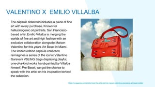 The capsule collection includes a piece of fine
art with every purchase. Known for
hallucinogenic oil portraits, San Francisco-
based artist Emilio Villalba is merging the
worlds of fine art and high fashion with an
exclusive collaboration alongside Maison
Valentino for this years Art Basel in Miami.
The limited edition capsule collection
reimagines a series of the iconic Valentino
Garavani VSLING Bags displaying playful,
one-of-a-kind works hand-painted by Villalba
himself. Pre-Basel, we got the chance to
speak with the artist on his inspiration behind
the collection.
https://vmagazine.com/article/meet-the-artist-behind-maison-valentinos-exclusive-art-basel-collab/
VALENTINO X EMILIO VILLALBA
 