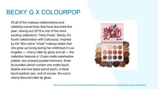 Of all of the makeup collaborations and
celebrity-owned lines that have launched this
year, closing out 2019 is one of the more
exciting collections: "Hola Chola," Becky G's
fourth collaboration with Colourpop. Inspired
by the '90s Latina "chola" makeup styles that
she grew up loving during her childhood in Los
Angeles — cherry roller lip gloss and all — the
collection features a 12-pan matte eyeshadow
palette, two pressed powder bronzers, three
lip bundles (which contain one matte liquid
lipstick and one lippie pencil each), a black
liquid eyeliner pen, and of course, the iconic
cherry-flavored roller lip gloss.
https://www.billboard.com/articles/news/beauty/8546697/becky-g-interview-colourpop-hola-chola-makeup-collaboration
BECKY G X COLOURPOP
 